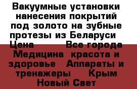 Вакуумные установки нанесения покрытий под золото на зубные протезы из Беларуси › Цена ­ 100 - Все города Медицина, красота и здоровье » Аппараты и тренажеры   . Крым,Новый Свет